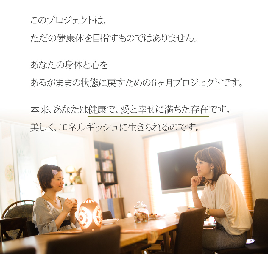 このプロジェクトは、ただの健康体を目指すものではありません。


あなたの身体と心を

あるがままの状態に戻すための６ヶ月プロジェクトです。


本来、あなたは健康で、愛と幸せに満ちた存在です。

美しく、エネルギッシュに生きられるのです。
