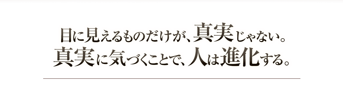 目に見えるものだけが真実じゃない。真実に気づくことで、人は進化する。