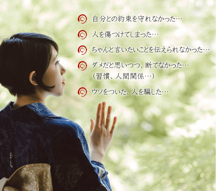 自分との約束を守れなかった...、人を傷つけてしまった...、ちゃんと言いたいことを伝えられなかった...、ダメだと思いつつ、断てなかった...(習慣、人間関係...)、ウソをついた、人を騙した...